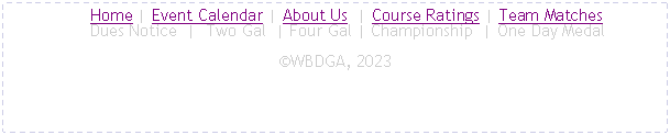 Text Box:      Home | Event Calendar | About Us  | Course Ratings | Team Matches
     Dues Notice  |  Two Gal  | Four Gal | Championship  | One Day Medal�WBDGA, 2023