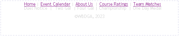 Text Box:      Home | Event Calendar | About Us  | Course Ratings | Team Matches
     Dues Notice  |  Two Gal  | Four Gal | Championship  | One Day MedalWBDGA, 2023