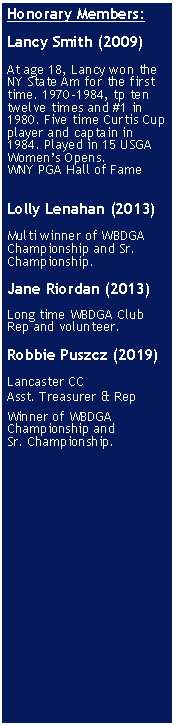 Text Box: Honorary Members:Lancy Smith (2009)At age 18, Lancy won the NY State Am for the first time. 1970-1984, tp ten twelve times and #1 in 1980. Five time Curtis Cup player and captain in 1984. Played in 15 USGA Womens Opens.WNY PGA Hall of FameLolly Lenahan (2013)Multi winner of WBDGA Championship and Sr. Championship.Jane Riordan (2013)Long time WBDGA Club Rep and volunteer.Robbie Puszcz (2019) 

Lancaster CC
Asst. Treasurer & RepWinner of WBDGA Championship and
Sr. Championship.