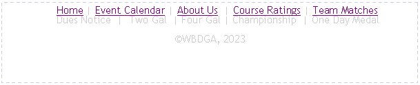 Text Box:      Home | Event Calendar | About Us  | Course Ratings | Team Matches
     Dues Notice  |  Two Gal  | Four Gal | Championship  | One Day MedalWBDGA, 2024