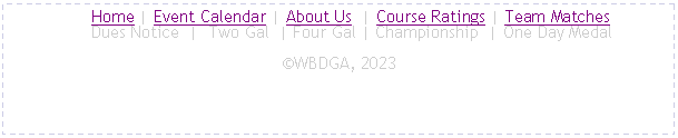 Text Box:      Home | Event Calendar | About Us  | Course Ratings | Team Matches
     Dues Notice  |  Two Gal  | Four Gal | Championship  | One Day MedalWBDGA, 2023