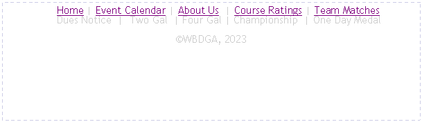 Text Box:      Home | Event Calendar | About Us  | Course Ratings | Team Matches
     Dues Notice  |  Two Gal  | Four Gal | Championship  | One Day MedalWBDGA, 2022