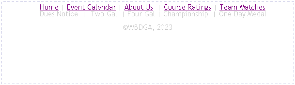 Text Box:      Home | Event Calendar | About Us  | Course Ratings | Team Matches
     Dues Notice  |  Two Gal  | Four Gal | Championship  | One Day MedalWBDGA, 2025