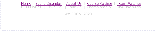 Text Box:      Home | Event Calendar | About Us  | Course Ratings | Team Matches
     Dues Notice  |  Two Gal  | Four Gal | Championship  | One Day MedalWBDGA, 2025