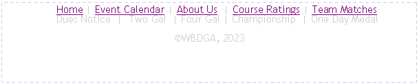 Text Box:      Home | Event Calendar | About Us  | Course Ratings | Team Matches
     Dues Notice  |  Two Gal  | Four Gal | Championship  | One Day MedalWBDGA, 2023