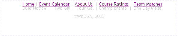 Text Box:      Home | Event Calendar | About Us  | Course Ratings | Team Matches
     Dues Notice  |  Two Gal  | Four Gal | Championship  | One Day MedalWBDGA, 2023